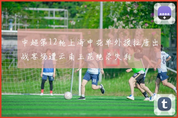 中超第12轮上海申花单外援拉唐出战客场遭云南玉昆绝杀失利