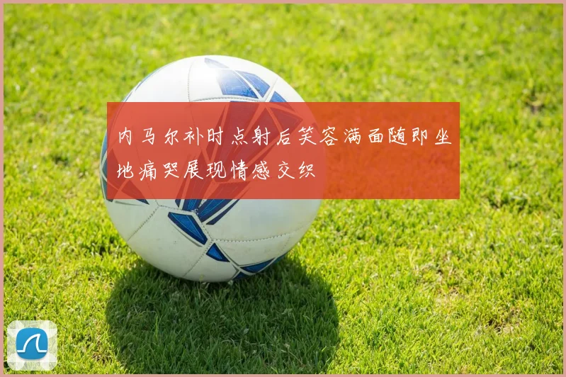 内马尔补时点射后笑容满面随即坐地痛哭展现情感交织