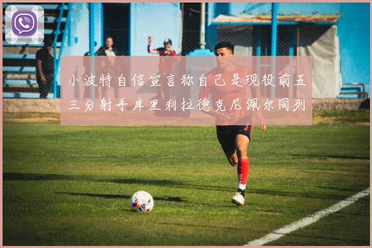 小波特自信宣言称自己是现役前五三分射手库里利拉德克尼佩尔同列其中