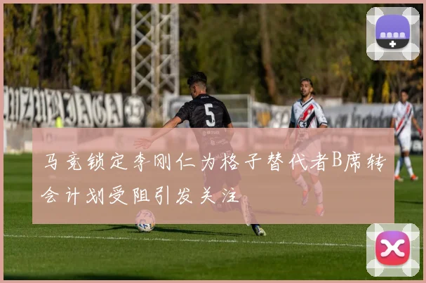 马竞锁定李刚仁为格子替代者B席转会计划受阻引发关注
