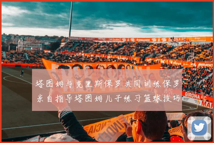 塔图姆与克里斯保罗共同训练保罗亲自指导塔图姆儿子练习篮球技巧