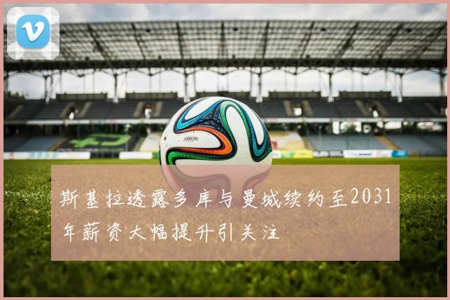 斯基拉透露多库与曼城续约至2031年薪资大幅提升引关注