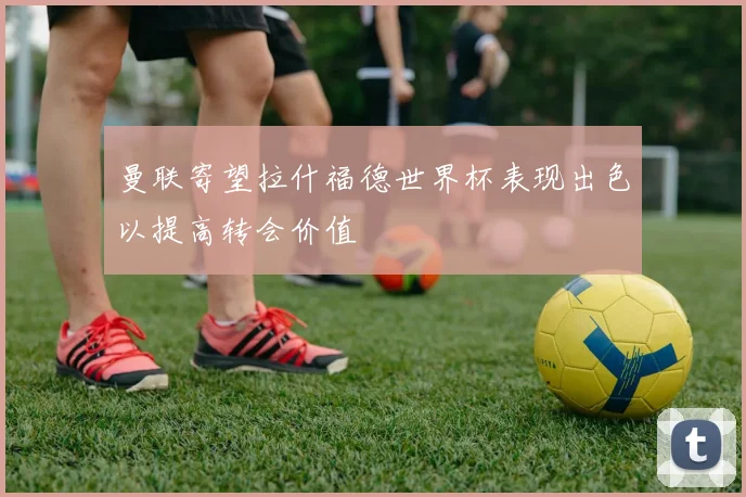 曼联寄望拉什福德世界杯表现出色以提高转会价值