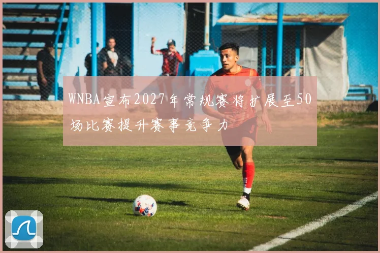 WNBA宣布2027年常规赛将扩展至50场比赛提升赛事竞争力