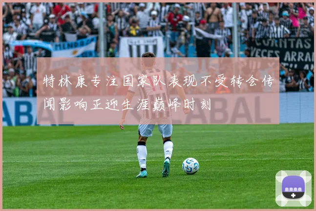 特林康专注国家队表现不受转会传闻影响正迎生涯巅峰时刻