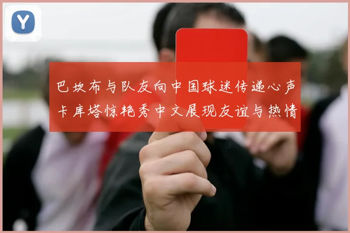 巴坎布与队友向中国球迷传递心声卡库塔惊艳秀中文展现友谊与热情