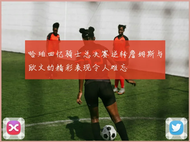 哈珀回忆骑士总决赛逆转詹姆斯与欧文的精彩表现令人难忘
