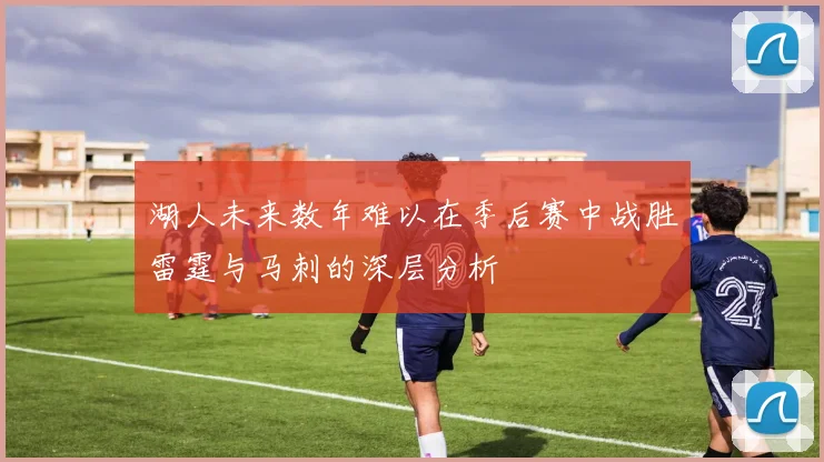 湖人未来数年难以在季后赛中战胜雷霆与马刺的深层分析