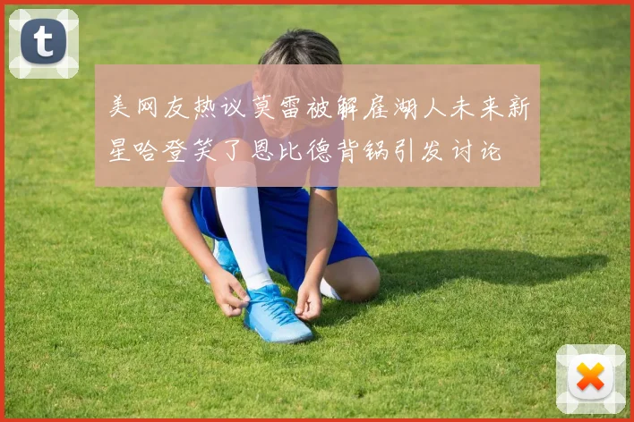 美网友热议莫雷被解雇湖人未来新星哈登笑了恩比德背锅引发讨论