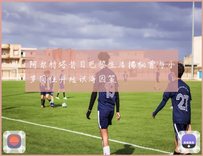 阿尔特塔昔日巴黎生活揭秘曾与小罗同住并结识海因策