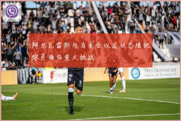 阿尔瓦雷斯与马竞会议后状态堪忧球员面临重大挑战