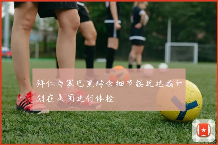 拜仁与塞巴里转会细节接近达成计划在美国进行体检