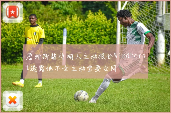 詹姆斯静待湖人主动报价Windhorst透露他不会主动索要合同