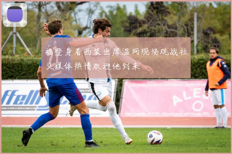 福登身着西装出席温网现场观战社交媒体热情欢迎他到来