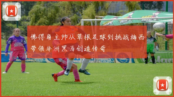 佛得角主帅从草根足球到挑战梅西带领非洲黑马创造传奇