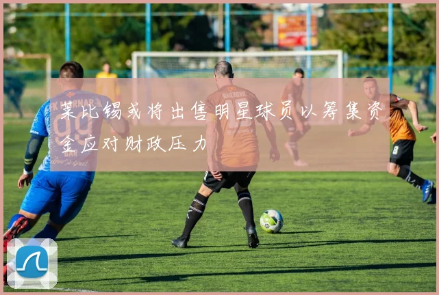 莱比锡或将出售明星球员以筹集资金应对财政压力