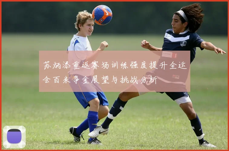 苏炳添重返赛场训练强度提升全运会百米争金展望与挑战分析