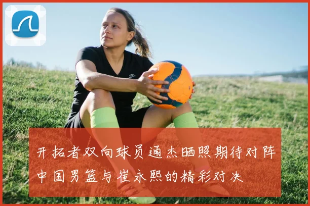 开拓者双向球员通杰晒照期待对阵中国男篮与崔永熙的精彩对决